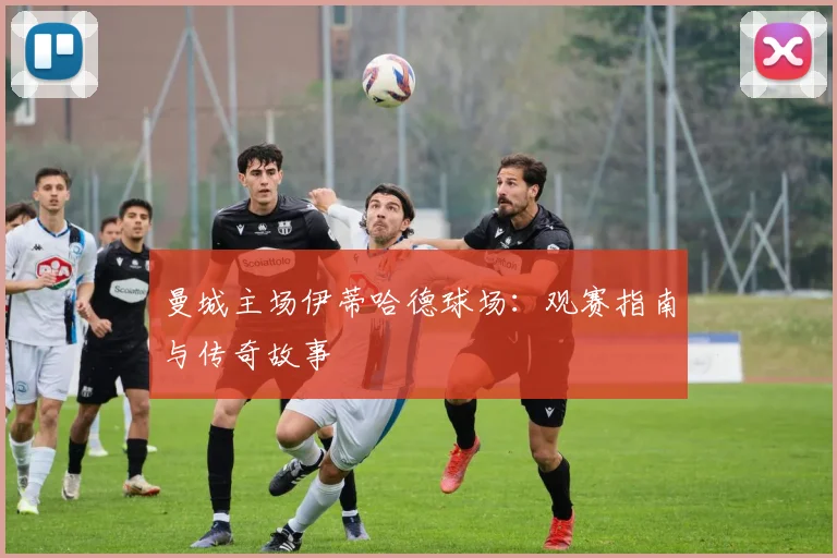 曼城主场伊蒂哈德球场：观赛指南与传奇故事