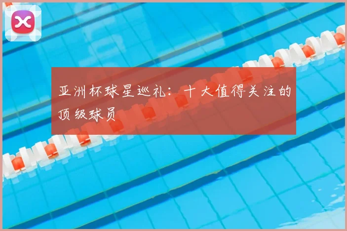 亚洲杯球星巡礼:十大值得关注的顶级球员