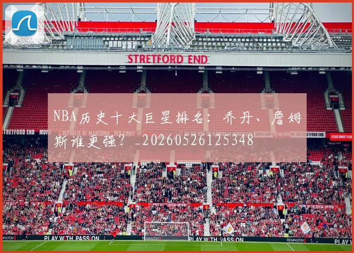 NBA历史十大巨星排名:乔丹、詹姆斯谁更强?_20260526125348