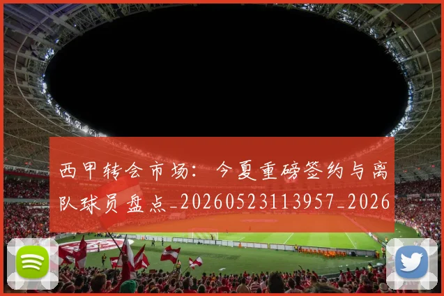 西甲转会市场:今夏重磅签约与离队球员盘点_20260523113957_20260703181934