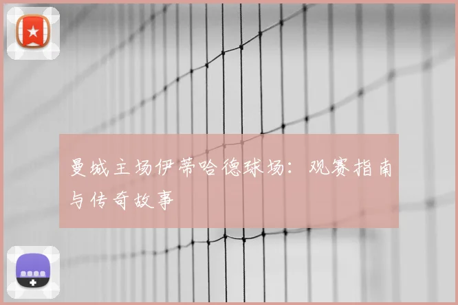 曼城主场伊蒂哈德球场:观赛指南与传奇故事