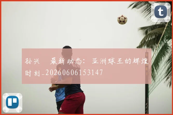 孙兴慜最新动态：亚洲球王的辉煌时刻_20260606153147